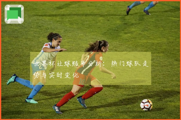 世界杯让球赔率分析：热门球队走势与实时变化