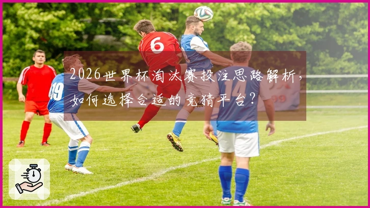2026世界杯淘汰赛投注思路解析，如何选择合适的竞猜平台？